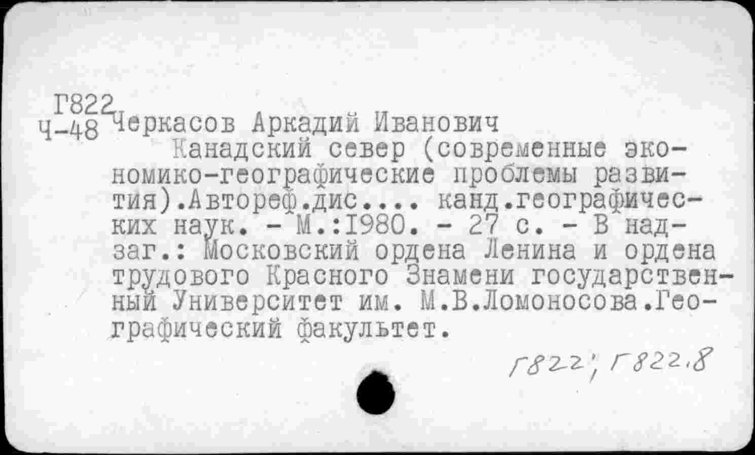 ﻿ц-482^еРкасов Аркадий Иванович
Канадский север (современные экономико-географические проблемы развития) .Автореф.дис.... канд.географических наук. - М.:1980. - 27 с. - В над-заг.: московский ордена Ленина и ордена трудового Красного Знамени государствен ный Университет им. М.В.Ломоносова.Географический факультет.
/-/2-2. ' ГУ22,/